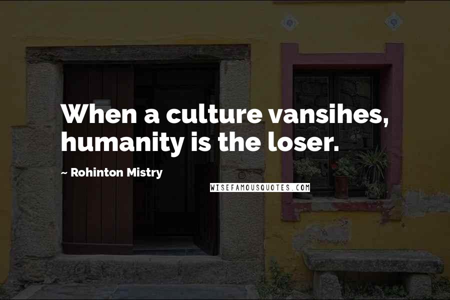 Rohinton Mistry Quotes: When a culture vansihes, humanity is the loser.