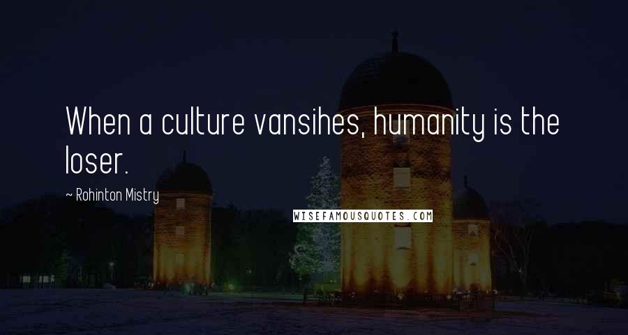 Rohinton Mistry Quotes: When a culture vansihes, humanity is the loser.