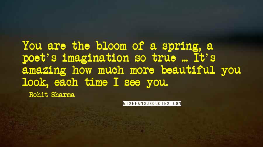 Rohit Sharma Quotes: You are the bloom of a spring, a poet's imagination so true ... It's amazing how much more beautiful you look, each time I see you.