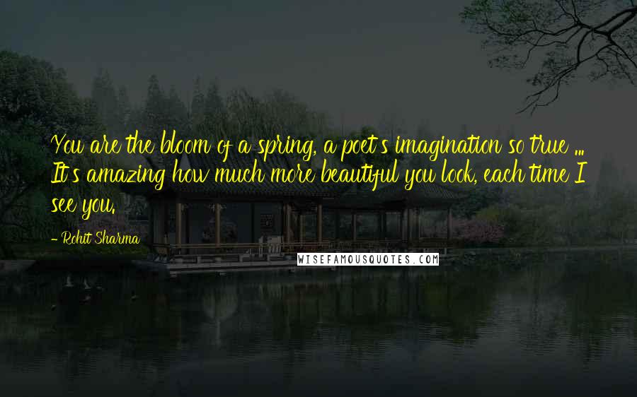 Rohit Sharma Quotes: You are the bloom of a spring, a poet's imagination so true ... It's amazing how much more beautiful you look, each time I see you.