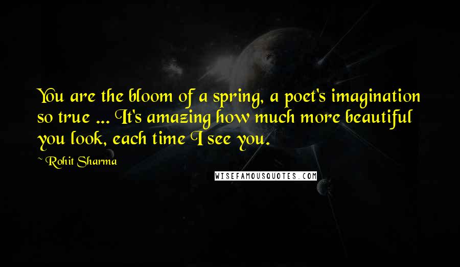Rohit Sharma Quotes: You are the bloom of a spring, a poet's imagination so true ... It's amazing how much more beautiful you look, each time I see you.