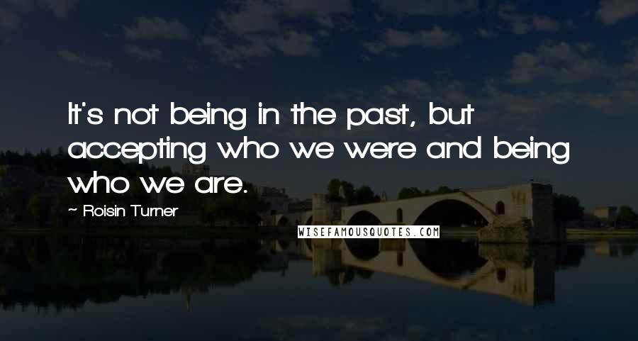 Roisin Turner Quotes: It's not being in the past, but accepting who we were and being who we are.