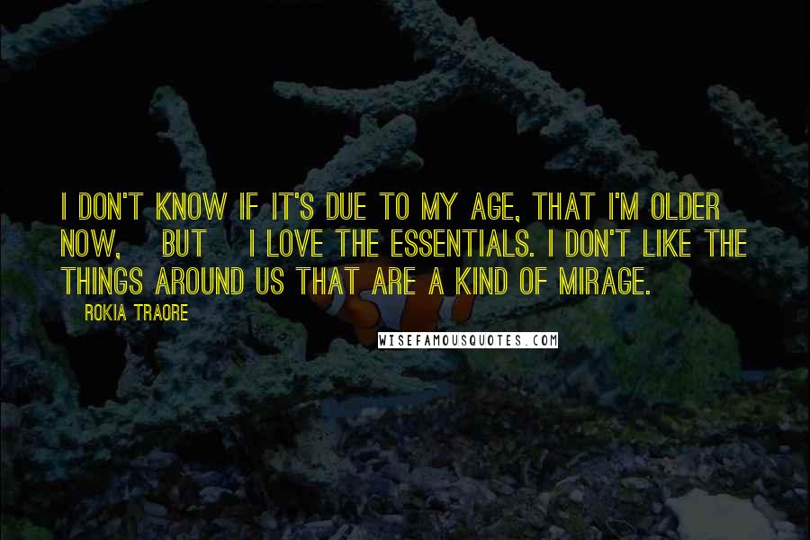 Rokia Traore Quotes: I don't know if it's due to my age, that I'm older now, [but] I love the essentials. I don't like the things around us that are a kind of mirage.