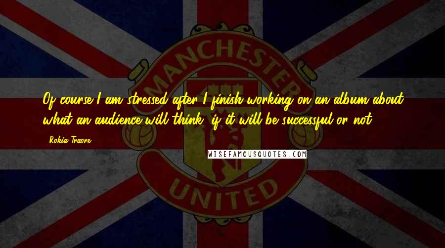 Rokia Traore Quotes: Of course I am stressed after I finish working on an album about what an audience will think, if it will be successful or not.