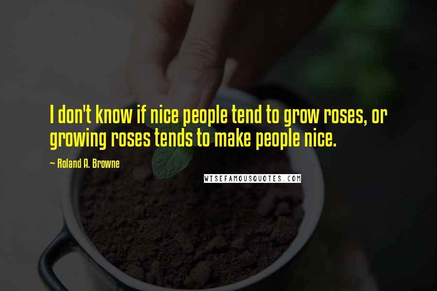 Roland A. Browne Quotes: I don't know if nice people tend to grow roses, or growing roses tends to make people nice.