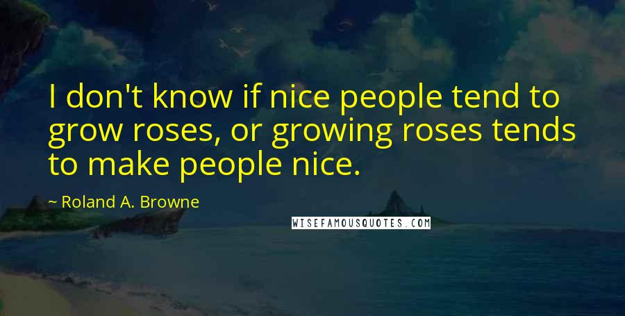 Roland A. Browne Quotes: I don't know if nice people tend to grow roses, or growing roses tends to make people nice.