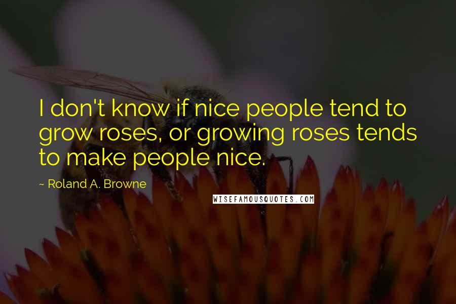 Roland A. Browne Quotes: I don't know if nice people tend to grow roses, or growing roses tends to make people nice.