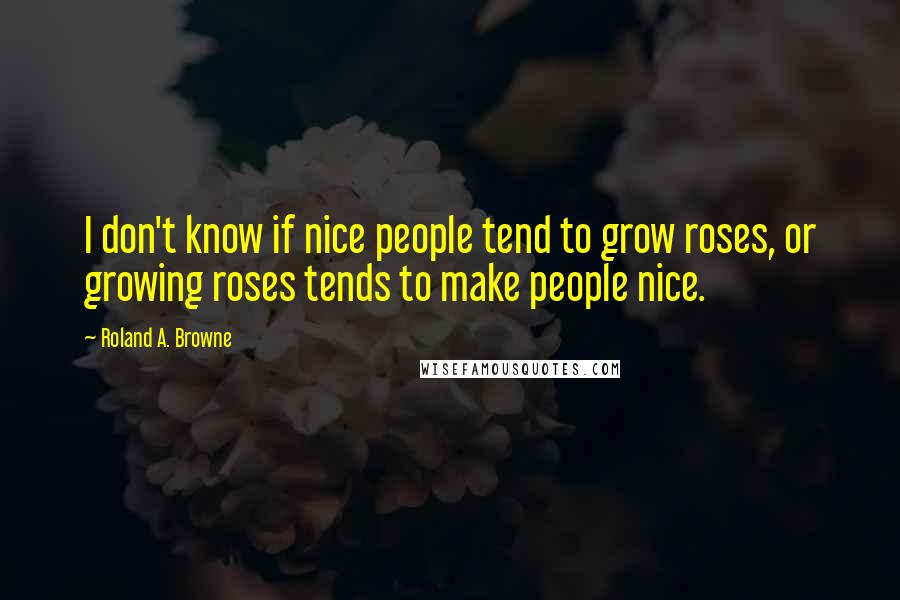 Roland A. Browne Quotes: I don't know if nice people tend to grow roses, or growing roses tends to make people nice.