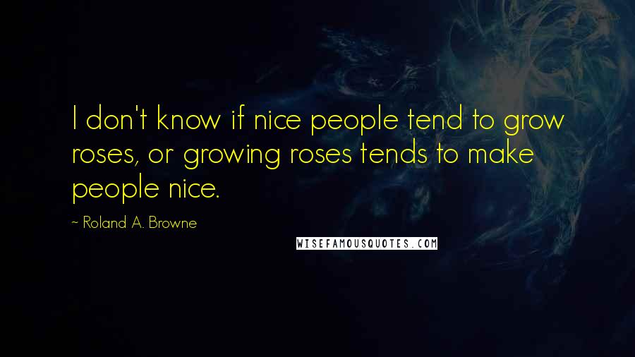 Roland A. Browne Quotes: I don't know if nice people tend to grow roses, or growing roses tends to make people nice.