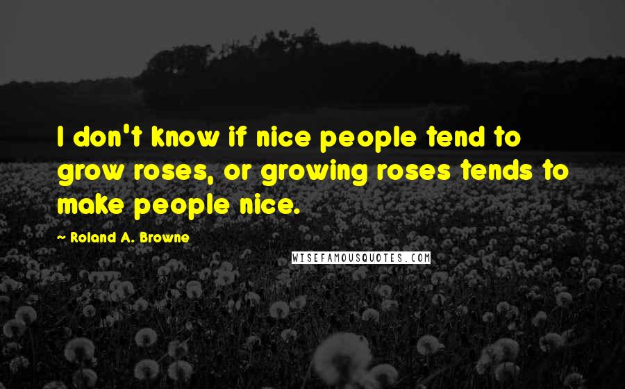 Roland A. Browne Quotes: I don't know if nice people tend to grow roses, or growing roses tends to make people nice.