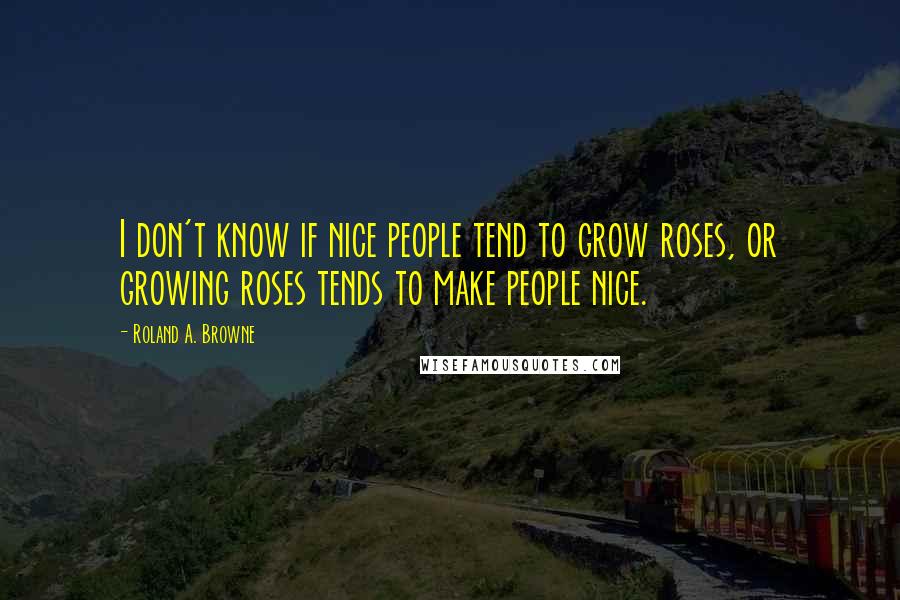 Roland A. Browne Quotes: I don't know if nice people tend to grow roses, or growing roses tends to make people nice.