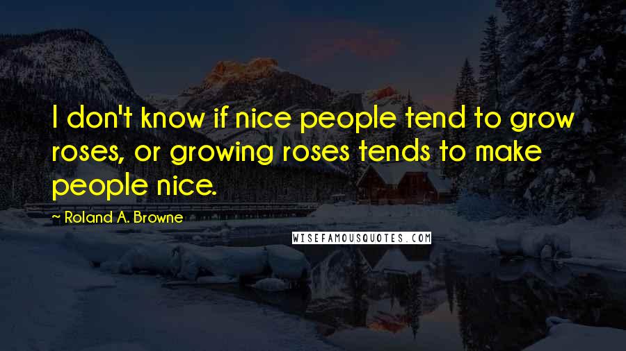 Roland A. Browne Quotes: I don't know if nice people tend to grow roses, or growing roses tends to make people nice.
