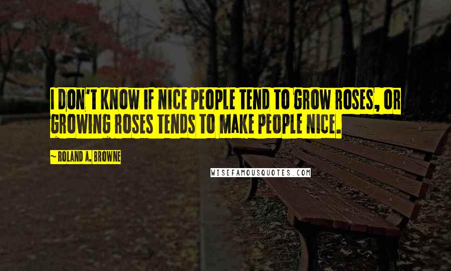 Roland A. Browne Quotes: I don't know if nice people tend to grow roses, or growing roses tends to make people nice.
