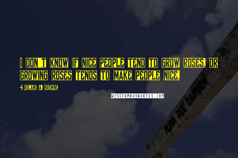 Roland A. Browne Quotes: I don't know if nice people tend to grow roses, or growing roses tends to make people nice.