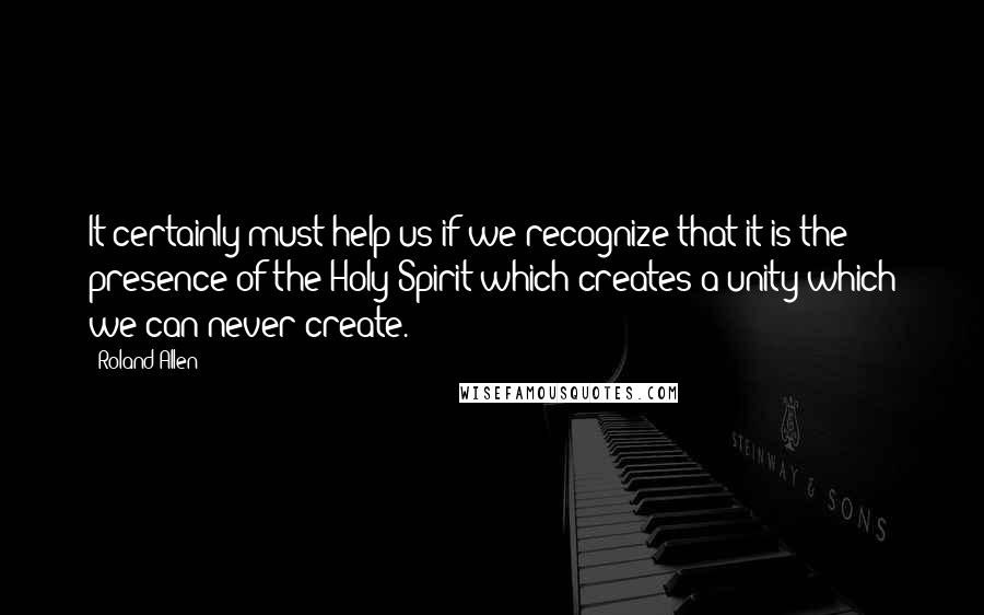 Roland Allen Quotes: It certainly must help us if we recognize that it is the presence of the Holy Spirit which creates a unity which we can never create.