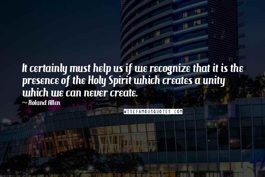 Roland Allen Quotes: It certainly must help us if we recognize that it is the presence of the Holy Spirit which creates a unity which we can never create.