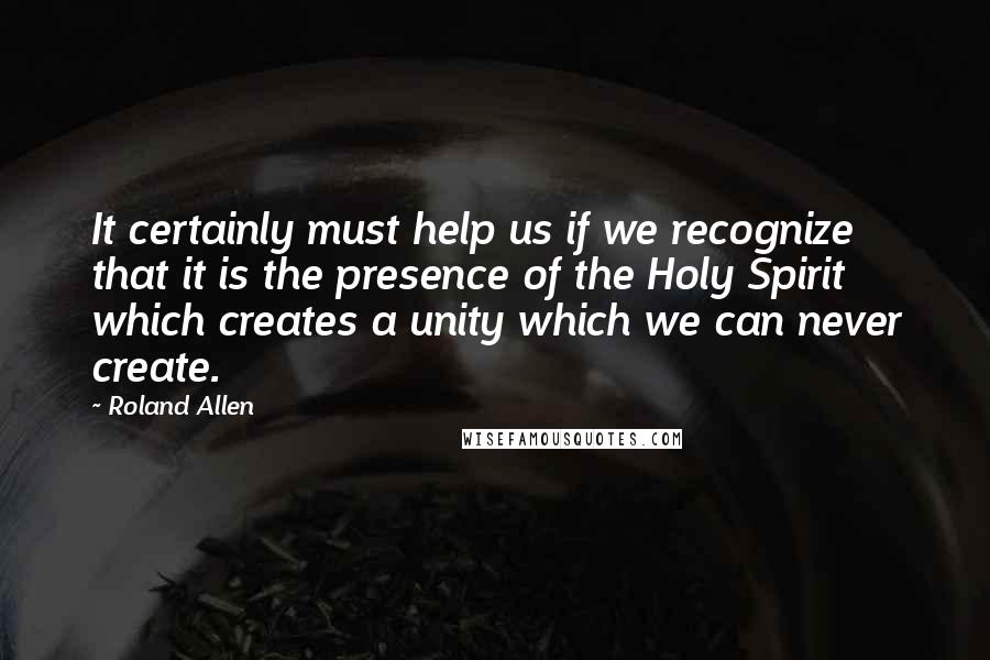 Roland Allen Quotes: It certainly must help us if we recognize that it is the presence of the Holy Spirit which creates a unity which we can never create.