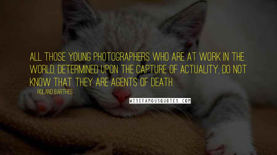 Roland Barthes Quotes: All those young photographers who are at work in the world, determined upon the capture of actuality, do not know that they are agents of Death.