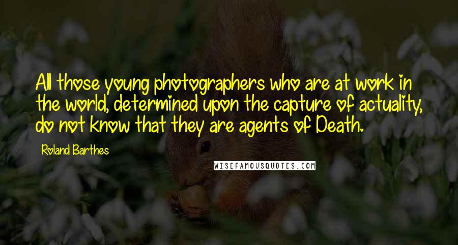 Roland Barthes Quotes: All those young photographers who are at work in the world, determined upon the capture of actuality, do not know that they are agents of Death.