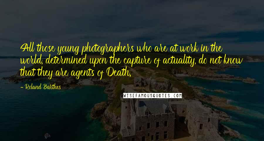 Roland Barthes Quotes: All those young photographers who are at work in the world, determined upon the capture of actuality, do not know that they are agents of Death.