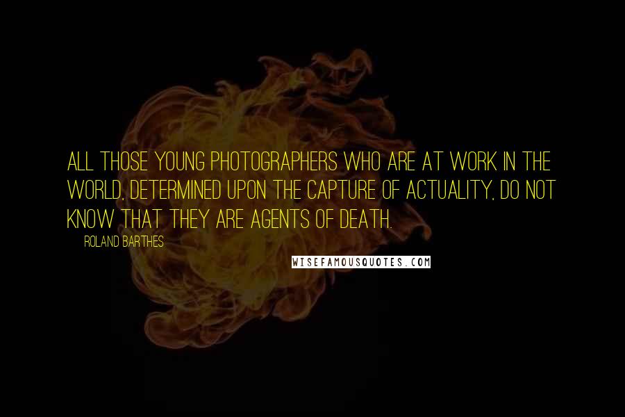 Roland Barthes Quotes: All those young photographers who are at work in the world, determined upon the capture of actuality, do not know that they are agents of Death.