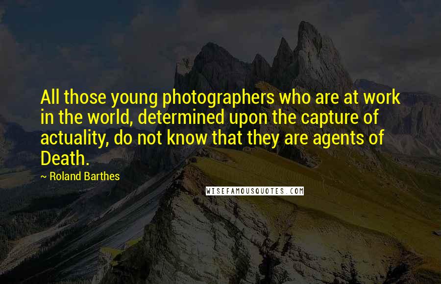 Roland Barthes Quotes: All those young photographers who are at work in the world, determined upon the capture of actuality, do not know that they are agents of Death.