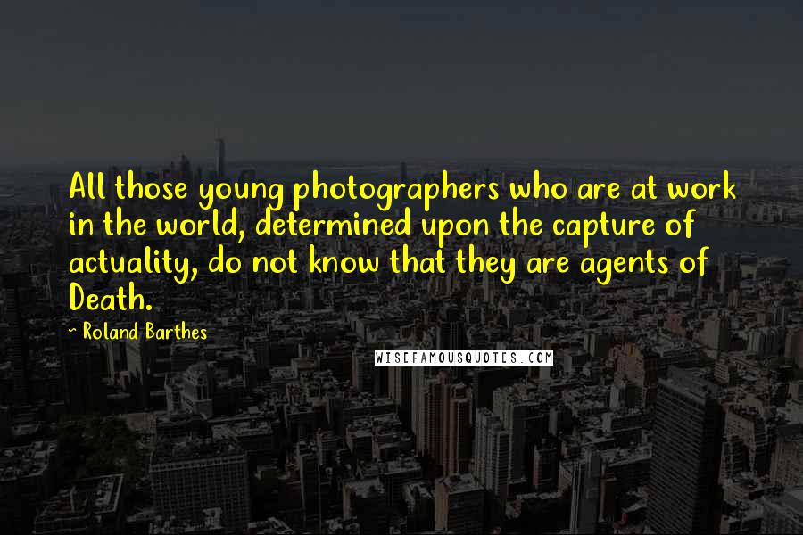 Roland Barthes Quotes: All those young photographers who are at work in the world, determined upon the capture of actuality, do not know that they are agents of Death.