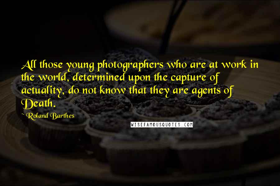 Roland Barthes Quotes: All those young photographers who are at work in the world, determined upon the capture of actuality, do not know that they are agents of Death.