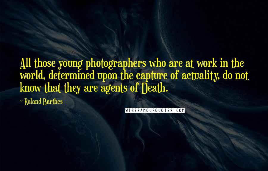 Roland Barthes Quotes: All those young photographers who are at work in the world, determined upon the capture of actuality, do not know that they are agents of Death.