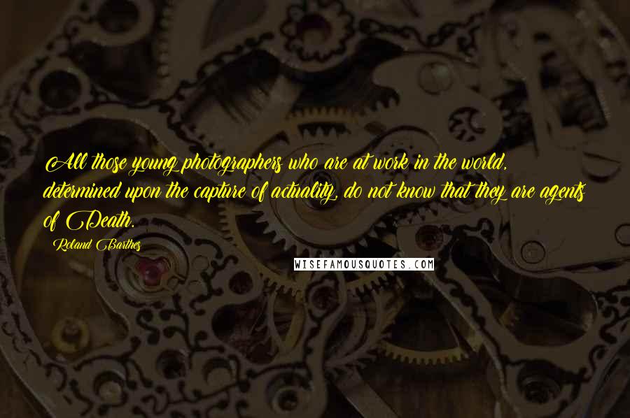 Roland Barthes Quotes: All those young photographers who are at work in the world, determined upon the capture of actuality, do not know that they are agents of Death.