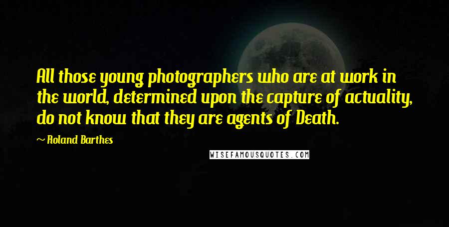 Roland Barthes Quotes: All those young photographers who are at work in the world, determined upon the capture of actuality, do not know that they are agents of Death.