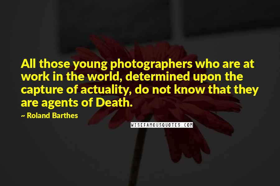 Roland Barthes Quotes: All those young photographers who are at work in the world, determined upon the capture of actuality, do not know that they are agents of Death.