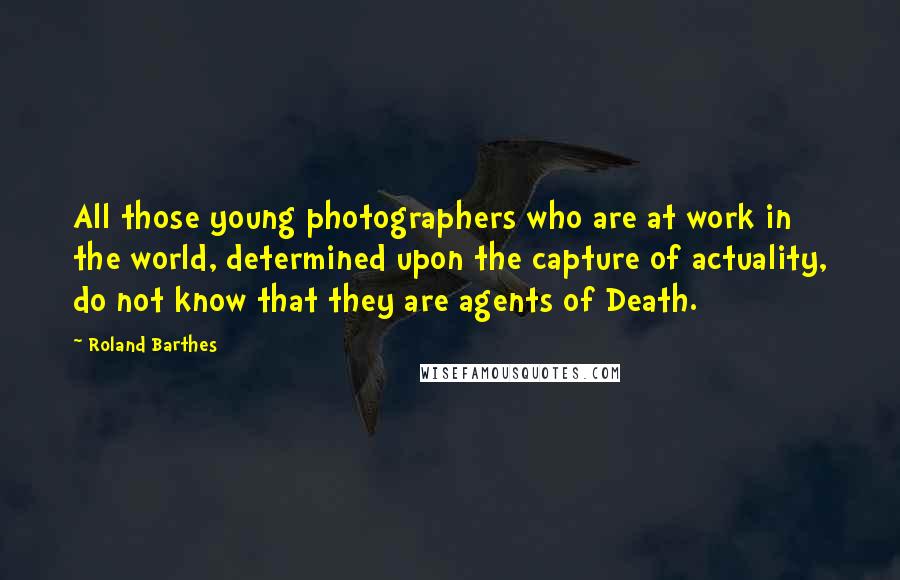 Roland Barthes Quotes: All those young photographers who are at work in the world, determined upon the capture of actuality, do not know that they are agents of Death.