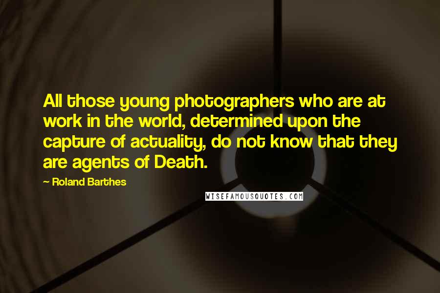 Roland Barthes Quotes: All those young photographers who are at work in the world, determined upon the capture of actuality, do not know that they are agents of Death.