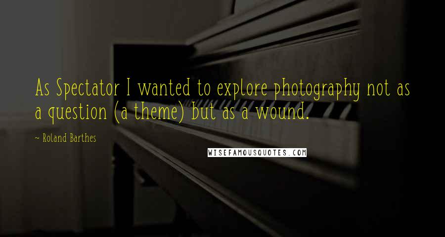 Roland Barthes Quotes: As Spectator I wanted to explore photography not as a question (a theme) but as a wound.