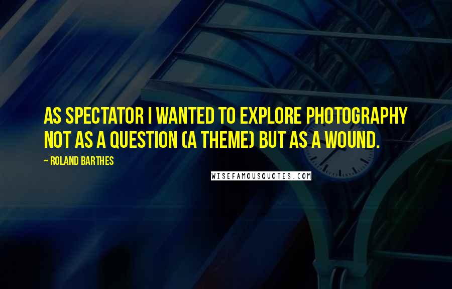 Roland Barthes Quotes: As Spectator I wanted to explore photography not as a question (a theme) but as a wound.