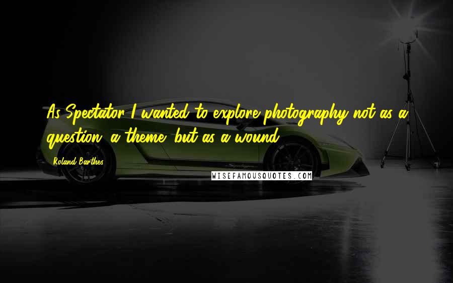 Roland Barthes Quotes: As Spectator I wanted to explore photography not as a question (a theme) but as a wound.