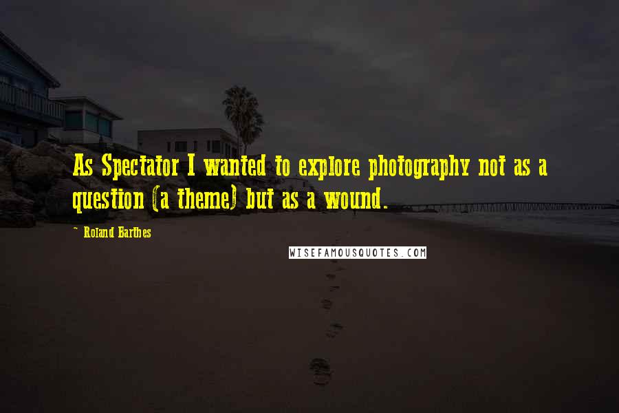 Roland Barthes Quotes: As Spectator I wanted to explore photography not as a question (a theme) but as a wound.