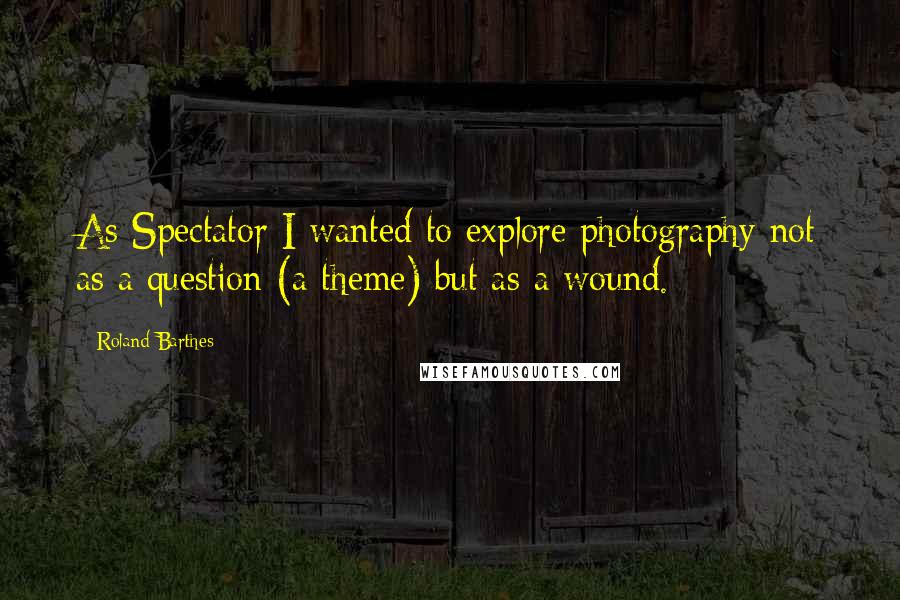 Roland Barthes Quotes: As Spectator I wanted to explore photography not as a question (a theme) but as a wound.