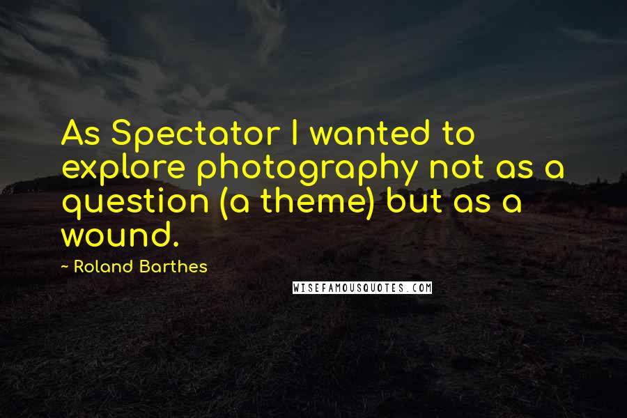 Roland Barthes Quotes: As Spectator I wanted to explore photography not as a question (a theme) but as a wound.