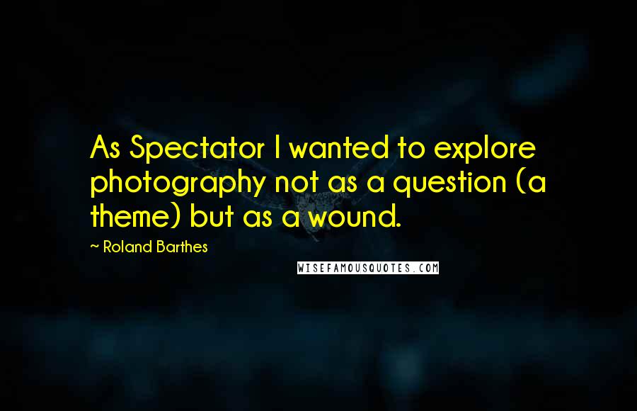 Roland Barthes Quotes: As Spectator I wanted to explore photography not as a question (a theme) but as a wound.