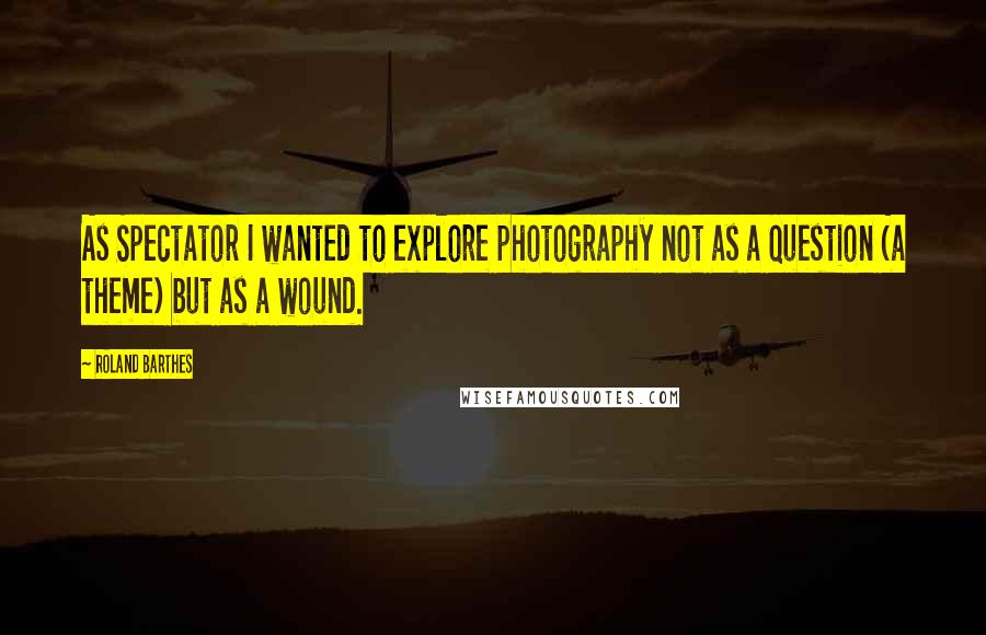 Roland Barthes Quotes: As Spectator I wanted to explore photography not as a question (a theme) but as a wound.