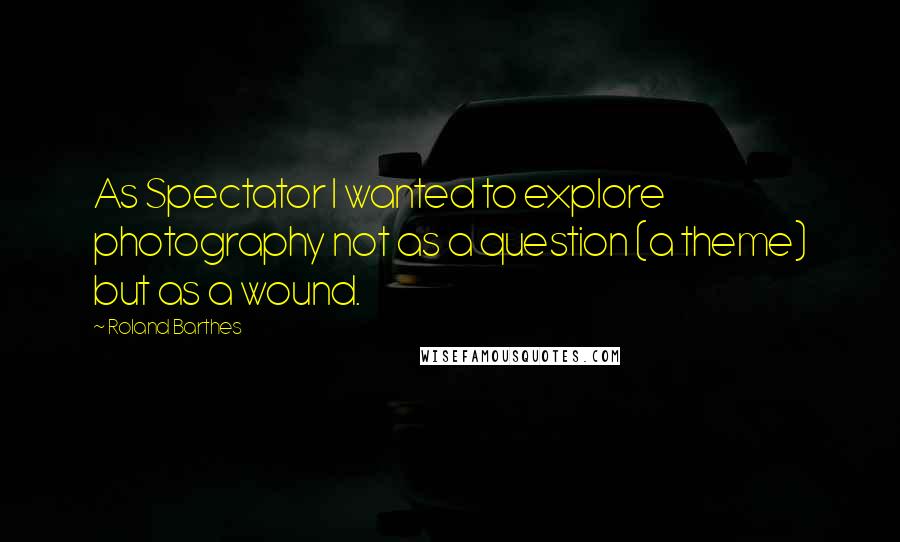 Roland Barthes Quotes: As Spectator I wanted to explore photography not as a question (a theme) but as a wound.