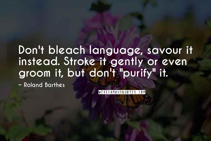 Roland Barthes Quotes: Don't bleach language, savour it instead. Stroke it gently or even groom it, but don't "purify" it.