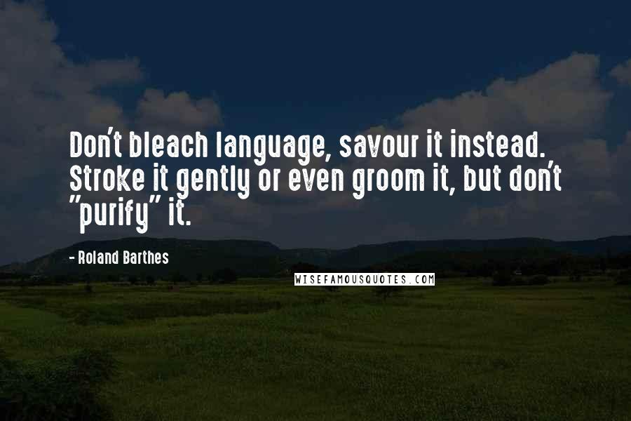 Roland Barthes Quotes: Don't bleach language, savour it instead. Stroke it gently or even groom it, but don't "purify" it.