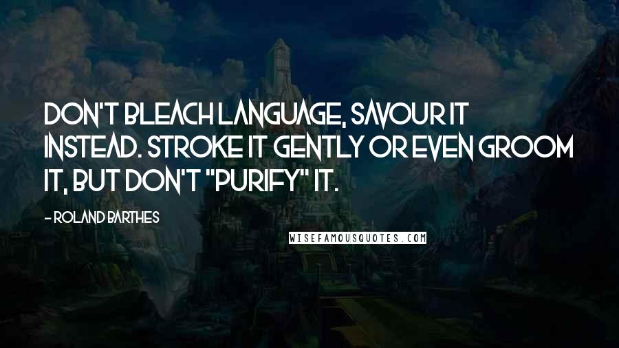 Roland Barthes Quotes: Don't bleach language, savour it instead. Stroke it gently or even groom it, but don't "purify" it.