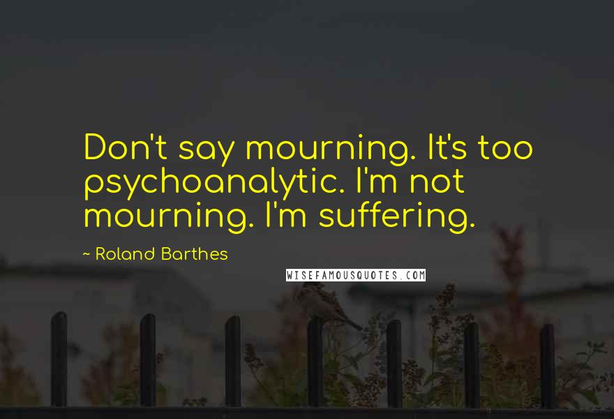 Roland Barthes Quotes: Don't say mourning. It's too psychoanalytic. I'm not mourning. I'm suffering.