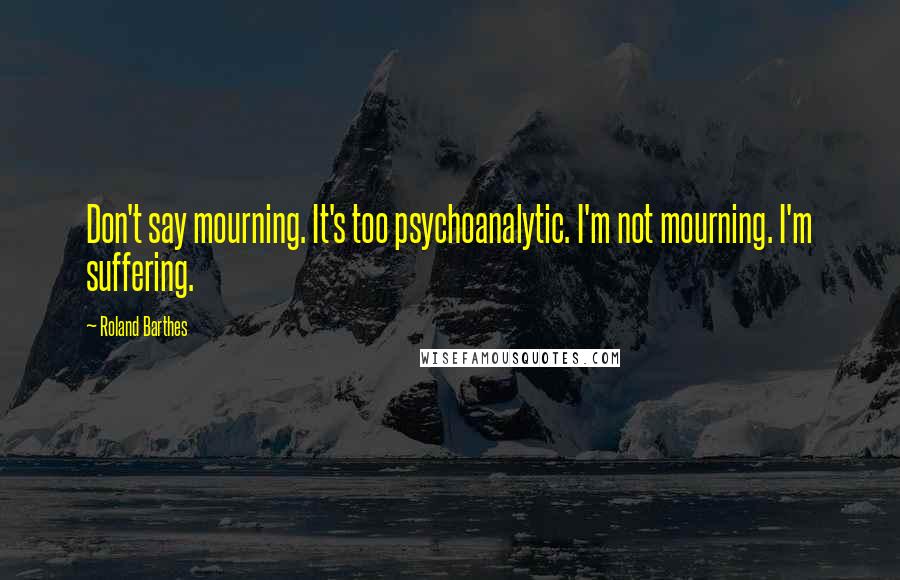 Roland Barthes Quotes: Don't say mourning. It's too psychoanalytic. I'm not mourning. I'm suffering.