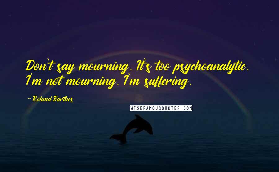 Roland Barthes Quotes: Don't say mourning. It's too psychoanalytic. I'm not mourning. I'm suffering.