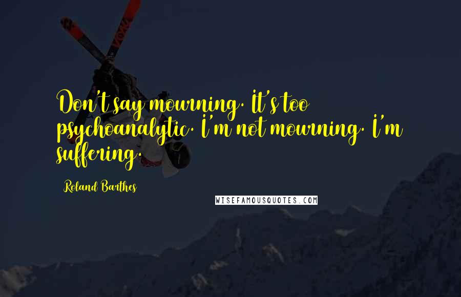 Roland Barthes Quotes: Don't say mourning. It's too psychoanalytic. I'm not mourning. I'm suffering.